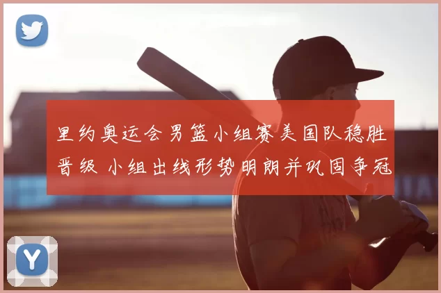 里约奥运会男篮小组赛美国队稳胜晋级 小组出线形势明朗并巩固争冠优势