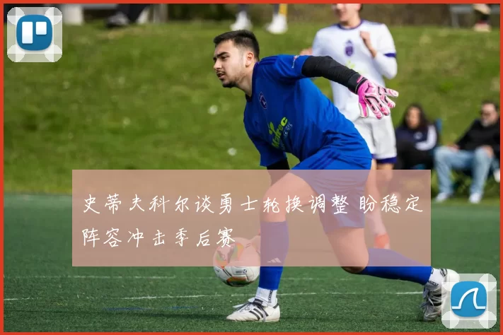 史蒂夫科尔谈勇士轮换调整 盼稳定阵容冲击季后赛