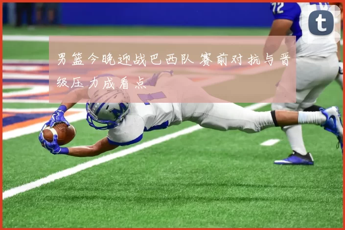 男篮今晚迎战巴西队 赛前对抗与晋级压力成看点