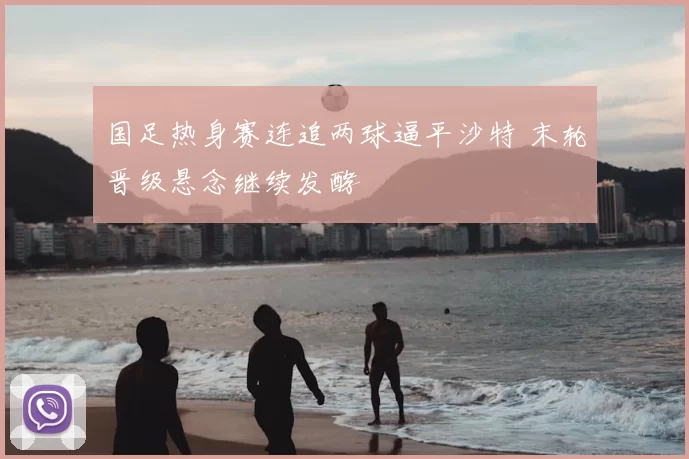 国足热身赛连追两球逼平沙特 末轮晋级悬念继续发酵