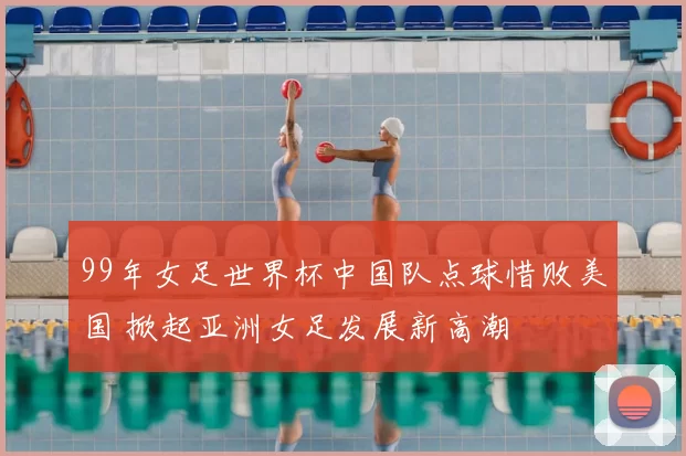 99年女足世界杯中国队点球惜败美国 掀起亚洲女足发展新高潮