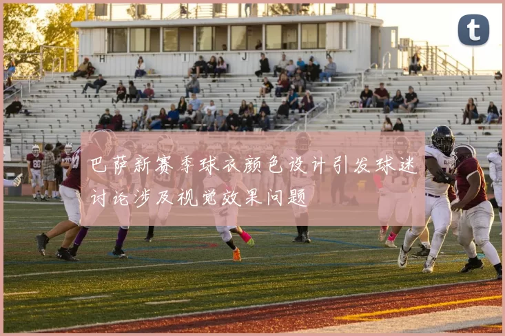 巴萨新赛季球衣颜色设计引发球迷讨论涉及视觉效果问题