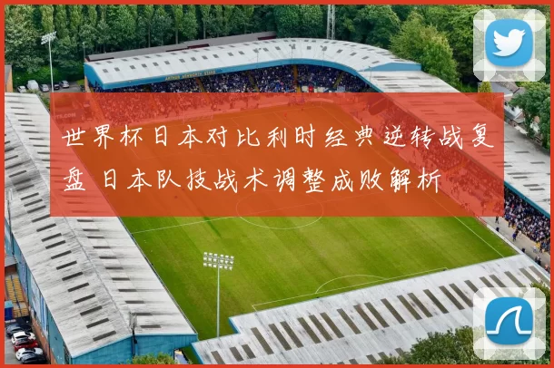 世界杯日本对比利时经典逆转战复盘 日本队技战术调整成败解析