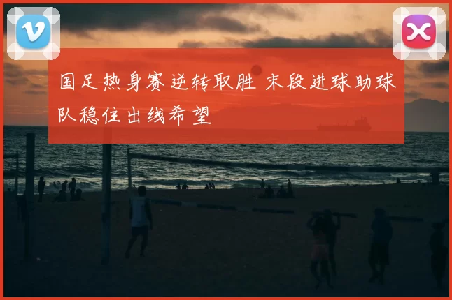 国足热身赛逆转取胜 末段进球助球队稳住出线希望