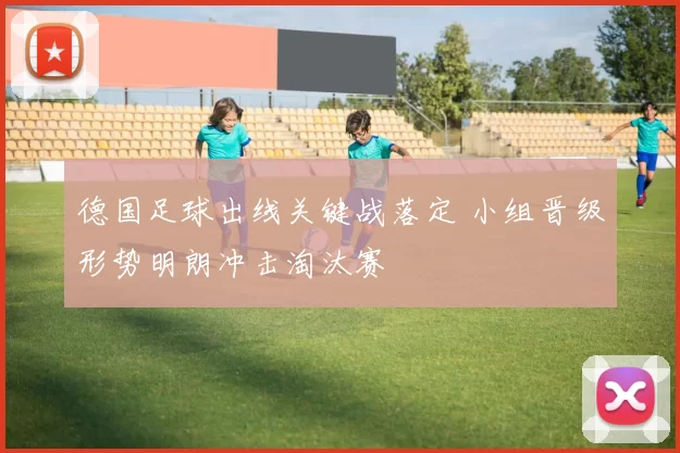 德国足球出线关键战落定 小组晋级形势明朗冲击淘汰赛