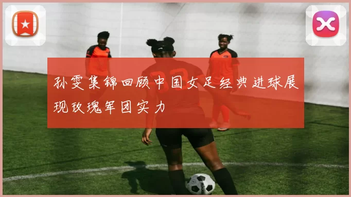 孙雯集锦回顾中国女足经典进球展现玫瑰军团实力