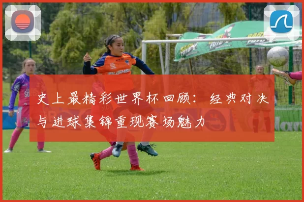 史上最精彩世界杯回顾:经典对决与进球集锦重现赛场魅力