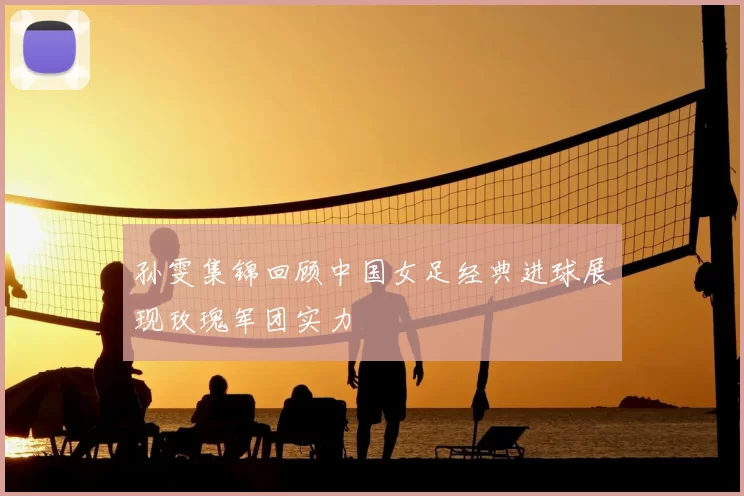 孙雯集锦回顾中国女足经典进球展现玫瑰军团实力