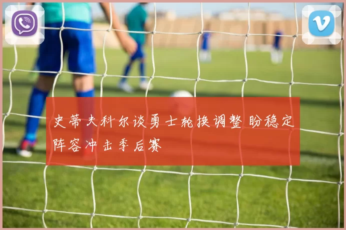 史蒂夫科尔谈勇士轮换调整 盼稳定阵容冲击季后赛