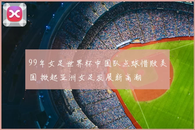 99年女足世界杯中国队点球惜败美国 掀起亚洲女足发展新高潮