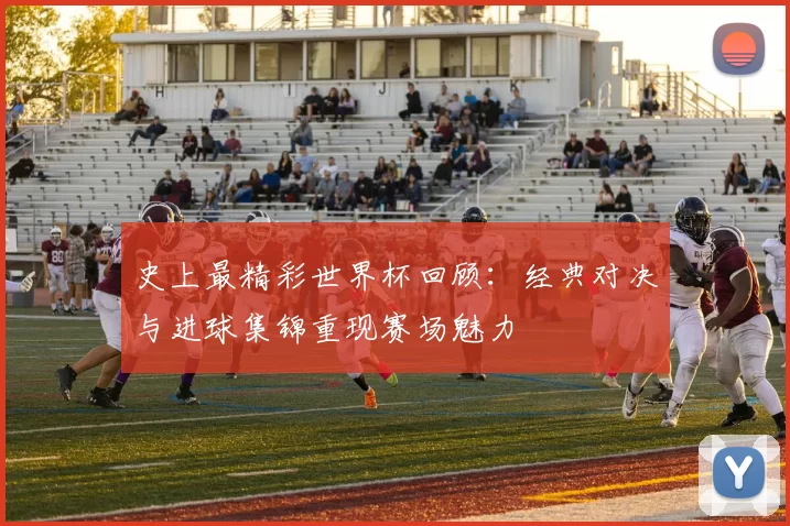 史上最精彩世界杯回顾:经典对决与进球集锦重现赛场魅力