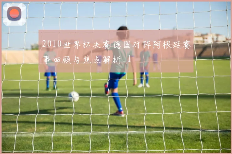 2010世界杯决赛德国对阵阿根廷赛事回顾与焦点解析_1