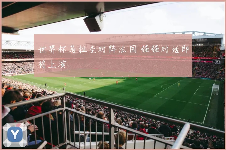 世界杯乌拉圭对阵法国 强强对话即将上演