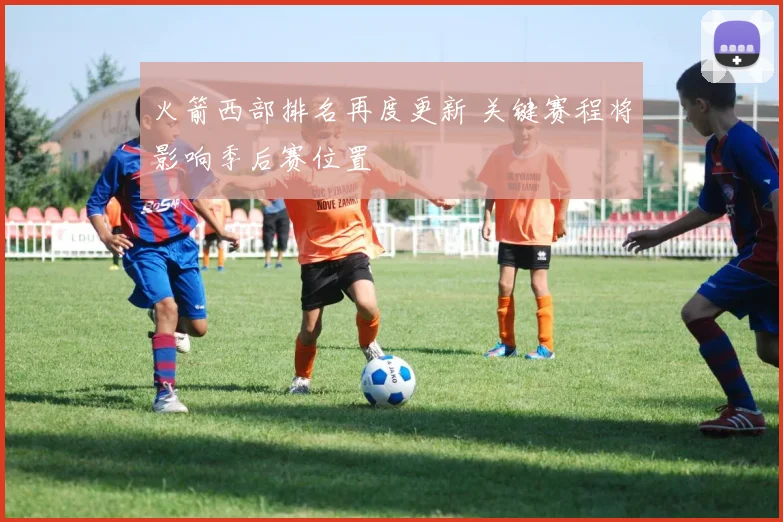 火箭西部排名再度更新 关键赛程将影响季后赛位置