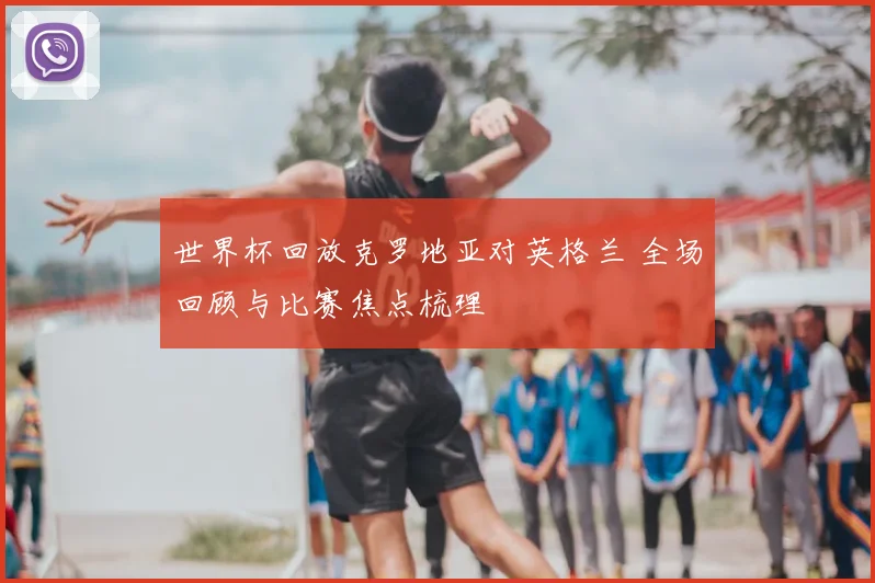 世界杯回放克罗地亚对英格兰 全场回顾与比赛焦点梳理